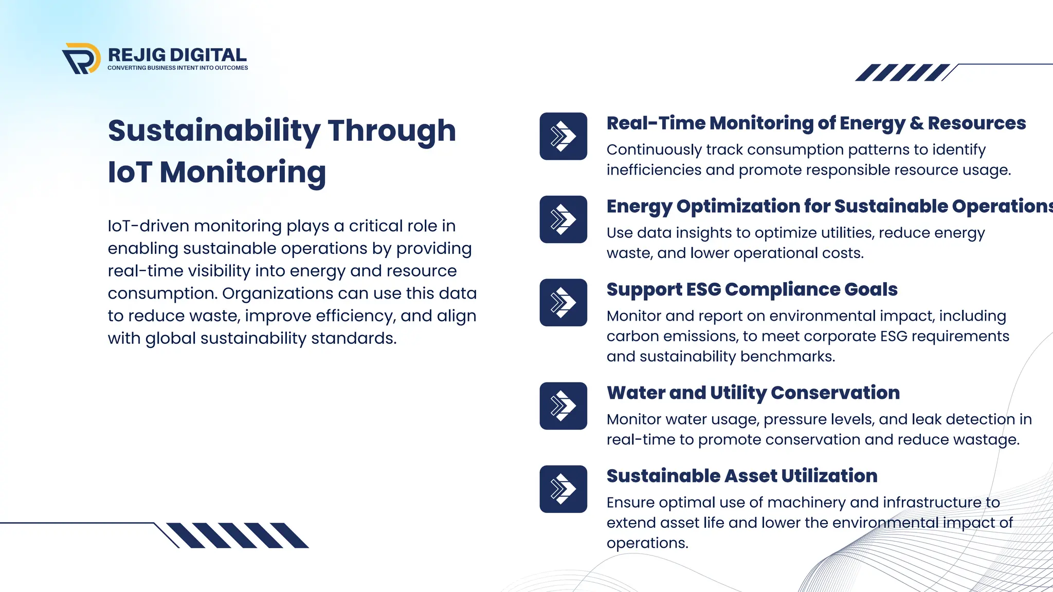 Sustainability Through
IoT Monitoring
IoT-driven monitoring plays a critical role in
enabling sustainable operations by providing
real-time visibility into energy and resource
consumption. Organizations can use this data
to reduce waste, improve efficiency, and align
with global sustainability standards.
Continuously track consumption patterns to identify
inefficiencies and promote responsible resource usage.
Real-Time Monitoring of Energy & Resources
Use data insights to optimize utilities, reduce energy
waste, and lower operational costs.
Energy Optimization for Sustainable Operations
Monitor and report on environmental impact, including
carbon emissions, to meet corporate ESG requirements
and sustainability benchmarks.
Support ESG Compliance Goals
Monitor water usage, pressure levels, and leak detection in
real-time to promote conservation and reduce wastage.
Water and Utility Conservation
Ensure optimal use of machinery and infrastructure to
extend asset life and lower the environmental impact of
operations.
Sustainable Asset Utilization
 