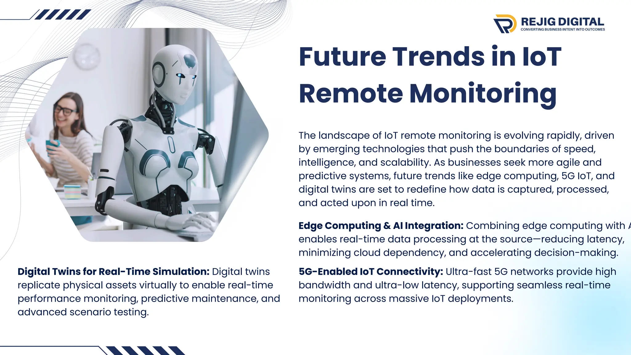 Future Trends in IoT
Remote Monitoring
The landscape of IoT remote monitoring is evolving rapidly, driven
by emerging technologies that push the boundaries of speed,
intelligence, and scalability. As businesses seek more agile and
predictive systems, future trends like edge computing, 5G IoT, and
digital twins are set to redefine how data is captured, processed,
and acted upon in real time.
Edge Computing & AI Integration: Combining edge computing with A
enables real-time data processing at the source—reducing latency,
minimizing cloud dependency, and accelerating decision-making.
5G-Enabled IoT Connectivity: Ultra-fast 5G networks provide high
bandwidth and ultra-low latency, supporting seamless real-time
monitoring across massive IoT deployments.
Digital Twins for Real-Time Simulation: Digital twins
replicate physical assets virtually to enable real-time
performance monitoring, predictive maintenance, and
advanced scenario testing.
 