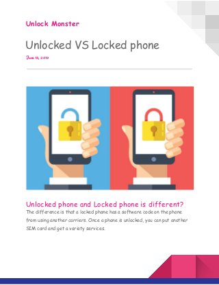  
Unlock Monster 
Unlocked VS Locked phone 
June 19, 2019 
 
 
 
Unlocked phone and Locked phone is different?  
The difference is that a locked phone has a software code on the phone 
from using another carriers. Once a phone is unlocked, you can put another 
SIM card and get a variety services. 
 
 