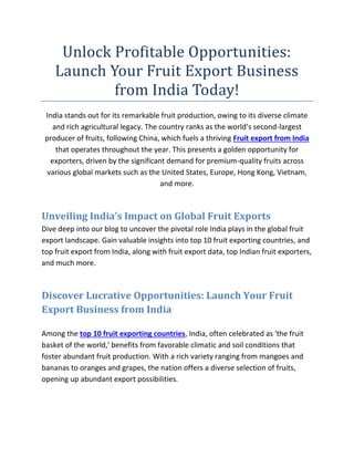 Unlock Profitable Opportunities:
Launch Your Fruit Export Business
from India Today!
India stands out for its remarkable fruit production, owing to its diverse climate
and rich agricultural legacy. The country ranks as the world’s second-largest
producer of fruits, following China, which fuels a thriving Fruit export from India
that operates throughout the year. This presents a golden opportunity for
exporters, driven by the significant demand for premium-quality fruits across
various global markets such as the United States, Europe, Hong Kong, Vietnam,
and more.
Unveiling India’s Impact on Global Fruit Exports
Dive deep into our blog to uncover the pivotal role India plays in the global fruit
export landscape. Gain valuable insights into top 10 fruit exporting countries, and
top fruit export from India, along with fruit export data, top Indian fruit exporters,
and much more.
Discover Lucrative Opportunities: Launch Your Fruit
Export Business from India
Among the top 10 fruit exporting countries, India, often celebrated as 'the fruit
basket of the world,' benefits from favorable climatic and soil conditions that
foster abundant fruit production. With a rich variety ranging from mangoes and
bananas to oranges and grapes, the nation offers a diverse selection of fruits,
opening up abundant export possibilities.
 