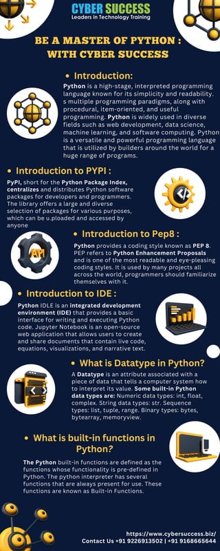 What is Datatype in Python?
BE A MASTER OF PYTHON :
WITH CYBER SUCCESS
Introduction:
Python is a high-stage, interpreted programming
language known for its simplicity and readability.
s multiple programming paradigms, along with
procedural, item-oriented, and useful
programming. Python is widely used in diverse
fields such as web development, data science,
machine learning, and software computing. Python
is a versatile and powerful programming language
that is utilized by builders around the world for a
huge range of programs.
Introduction to PYPI :
PyPI, short for the Python Package Index,
centralizes and distributes Python software
packages for developers and programmers.
The library offers a large and diverse
selection of packages for various purposes,
which can be u.ploaded and accessed by
anyone
Introduction to Pep8 :
Python provides a coding style known as PEP 8.
PEP refers to Python Enhancement Proposals
and is one of the most readable and eye-pleasing
coding styles. It is used by many projects all
across the world, programmers should familiarize
themselves with it.
Introduction to IDE :
Python IDLE is an integrated development
environment (IDE) that provides a basic
interface for writing and executing Python
code. Jupyter Notebook is an open-source
web application that allows users to create
and share documents that contain live code,
equations, visualizations, and narrative text.
A Datatype is an attribute associated with a
piece of data that tells a computer system how
to interpret its value. Some built-in Python
data types are: Numeric data types: int, float,
complex. String data types: str. Sequence
types: list, tuple, range. Binary types: bytes,
bytearray, memoryview.
What is built-in functions in
Python?
The Python built-in functions are defined as the
functions whose functionality is pre-defined in
Python. The python interpreter has several
functions that are always present for use. These
functions are known as Built-in Functions.
https://www.cybersuccess.biz/
Contact Us +91 9226913502 | +91 9168665644
 