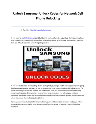 Unlock Samsung - Unlock Codes for Network Cell
                Phone Unlocking
__________________________________________
             By Won Kim - http://www.cellunlocker.net/



If you want to use Unlock Samsung and build a web business from the ground up, then you simply have
to accept the fact that daily decision making is part of the game. All brand new IM marketers may find
that fact difficult especially when first getting started.




If you find that terribly disconcerting, then it is all right if you can get past it and keep momentum going.
Just keep slugging away, and learn as you go because the most important element is taking action. The
more decisions you make that perhaps are not the best, then you will learn from them and become
more knowledgeable. Once you have have survived for a while, then you will see your mistakes
dwindling in numbers. While you really should always perform due diligence, we have no issue with that
when it comes to the methods outlined below.

When you consider what sort of mobile marketing plan would work best, there are probably a million
things whirling around in your head. Apply the tips from this article to become a successful mobile
marketer.
 