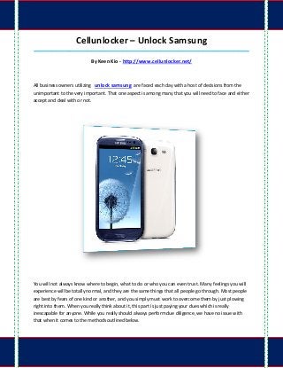 Cellunlocker – Unlock Samsung
_____________________________________________________________________________________

                           By Keen Kio - http://www.cellunlocker.net/



All business owners utilizing unlock samsung are faced each day with a host of decisions from the
unimportant to the very important. That one aspect is among many that you will need to face and either
accept and deal with or not.




You will not always know where to begin, what to do or who you can even trust. Many feelings you will
experience will be totally normal, and they are the same things that all people go through. Most people
are best by fears of one kind or another, and you simply must work to overcome them by just plowing
right into them. When you really think about it, this part is just paying your dues which is really
inescapable for anyone. While you really should always perform due diligence, we have no issue with
that when it comes to the methods outlined below.
 