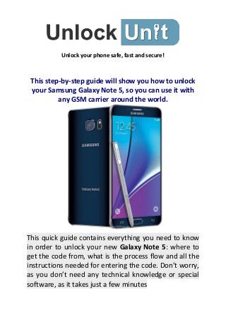 Unlock your phone safe, fast and secure!
This step-by-step guide will show you how to unlock
your Samsung Galaxy Note 5, so you can use it with
any GSM carrier around the world.
This quick guide contains everything you need to know
in order to unlock your new Galaxy Note 5: where to
get the code from, what is the process flow and all the
instructions needed for entering the code. Don’t worry,
as you don’t need any technical knowledge or special
software, as it takes just a few minutes
 