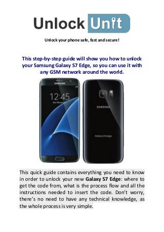 Unlock your phone safe, fast and secure!
This step-by-step guide will show you how to unlock
your Samsung Galaxy S7 Edge, so you can use it with
any GSM network around the world.
This quick guide contains everything you need to know
in order to unlock your new Galaxy S7 Edge: where to
get the code from, what is the process flow and all the
instructions needed to insert the code. Don’t worry,
there’s no need to have any technical knowledge, as
the whole process is very simple.
 