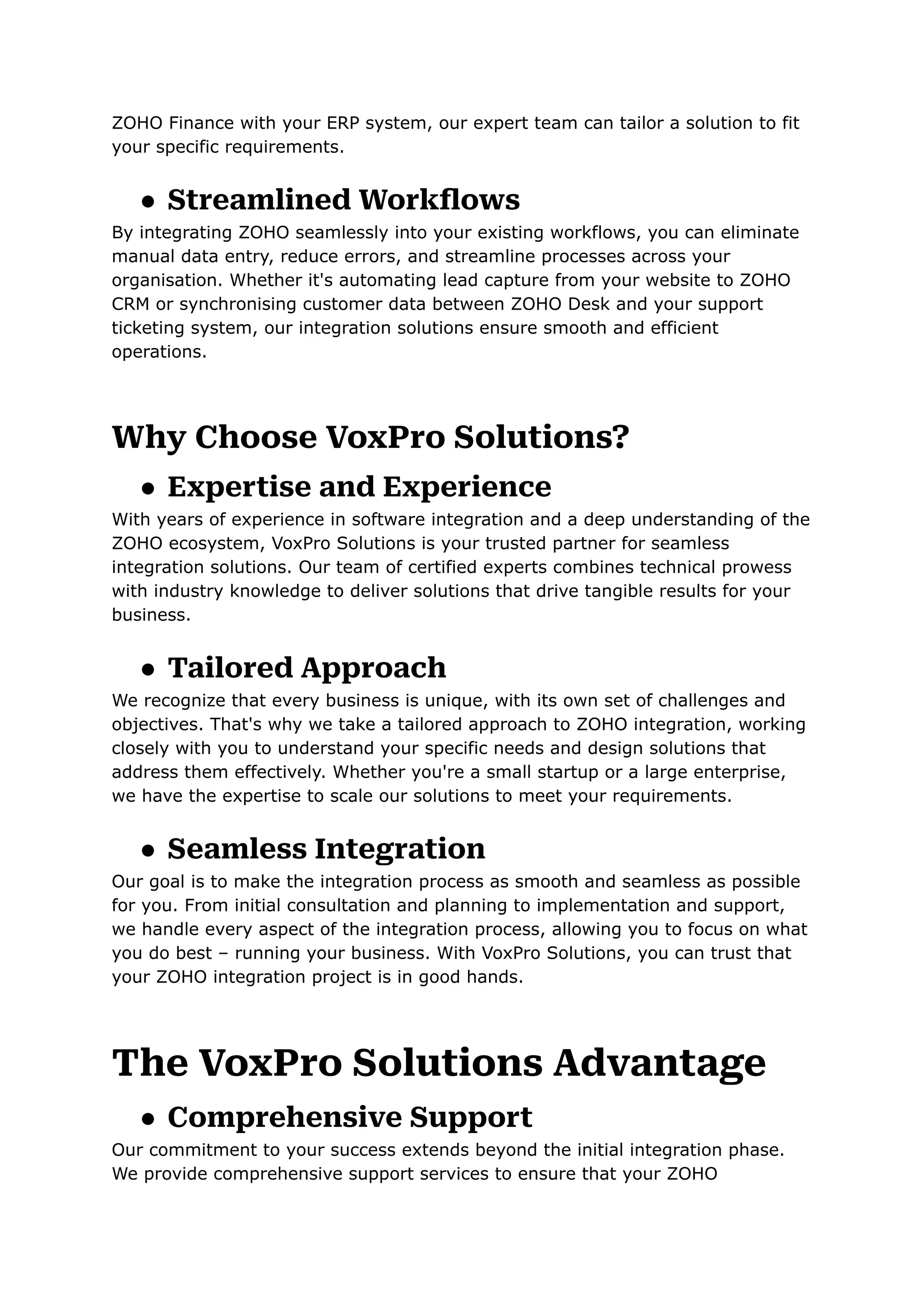 ZOHO Finance with your ERP system, our expert team can tailor a solution to fit
your specific requirements.
● Streamlined Workflows
By integrating ZOHO seamlessly into your existing workflows, you can eliminate
manual data entry, reduce errors, and streamline processes across your
organisation. Whether it's automating lead capture from your website to ZOHO
CRM or synchronising customer data between ZOHO Desk and your support
ticketing system, our integration solutions ensure smooth and efficient
operations.
Why Choose VoxPro Solutions?
● Expertise and Experience
With years of experience in software integration and a deep understanding of the
ZOHO ecosystem, VoxPro Solutions is your trusted partner for seamless
integration solutions. Our team of certified experts combines technical prowess
with industry knowledge to deliver solutions that drive tangible results for your
business.
● Tailored Approach
We recognize that every business is unique, with its own set of challenges and
objectives. That's why we take a tailored approach to ZOHO integration, working
closely with you to understand your specific needs and design solutions that
address them effectively. Whether you're a small startup or a large enterprise,
we have the expertise to scale our solutions to meet your requirements.
● Seamless Integration
Our goal is to make the integration process as smooth and seamless as possible
for you. From initial consultation and planning to implementation and support,
we handle every aspect of the integration process, allowing you to focus on what
you do best – running your business. With VoxPro Solutions, you can trust that
your ZOHO integration project is in good hands.
The VoxPro Solutions Advantage
● Comprehensive Support
Our commitment to your success extends beyond the initial integration phase.
We provide comprehensive support services to ensure that your ZOHO
 