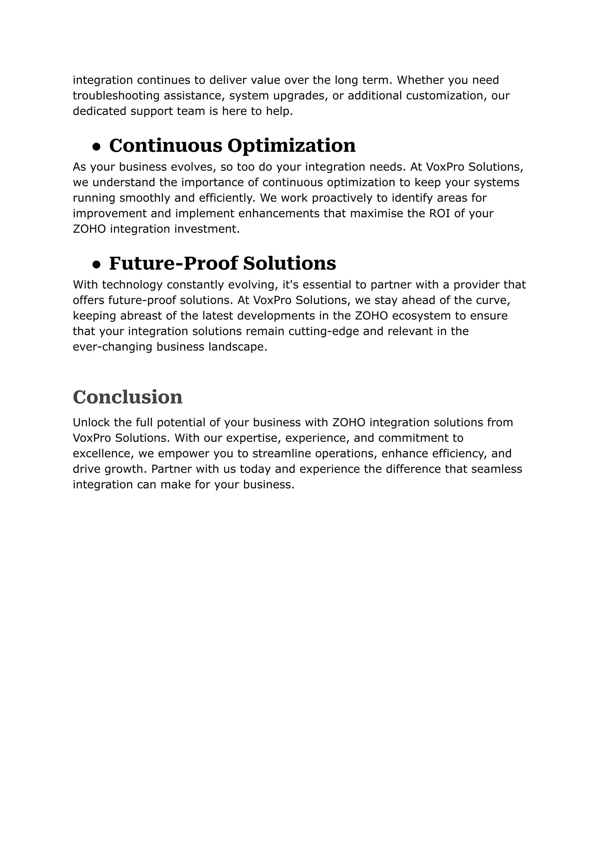 integration continues to deliver value over the long term. Whether you need
troubleshooting assistance, system upgrades, or additional customization, our
dedicated support team is here to help.
● Continuous Optimization
As your business evolves, so too do your integration needs. At VoxPro Solutions,
we understand the importance of continuous optimization to keep your systems
running smoothly and efficiently. We work proactively to identify areas for
improvement and implement enhancements that maximise the ROI of your
ZOHO integration investment.
● Future-Proof Solutions
With technology constantly evolving, it's essential to partner with a provider that
offers future-proof solutions. At VoxPro Solutions, we stay ahead of the curve,
keeping abreast of the latest developments in the ZOHO ecosystem to ensure
that your integration solutions remain cutting-edge and relevant in the
ever-changing business landscape.
Conclusion
Unlock the full potential of your business with ZOHO integration solutions from
VoxPro Solutions. With our expertise, experience, and commitment to
excellence, we empower you to streamline operations, enhance efficiency, and
drive growth. Partner with us today and experience the difference that seamless
integration can make for your business.
 