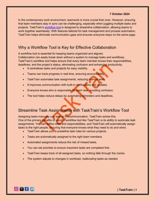 7 October 2024
| TaskTrain | 1
In the contemporary work environment, teamwork is more crucial than ever. However, ensuring
that team members stay in sync can be challenging, especially when juggling multiple tasks and
projects. TaskTrain’s workflow tool is designed to streamline collaboration, allowing teams to
work together seamlessly. With features tailored for task management and process automation,
TaskTrain helps eliminate communication gaps and ensures everyone stays on the same page.
Why a Workflow Tool is Key for Effective Collaboration
A workflow tool is essential for keeping teams organized and aligned.
Collaboration can easily break down without a system to manage tasks and workflows.
TaskTrain’s workflow tool helps ensure that every team member knows their responsibilities,
deadlines, and the project’s status, eliminating confusion and enhancing productivity.
• It centralizes tasks and projects for easy visibility.
• Teams can track progress in real time, ensuring accountability.
• TaskTrain automates task assignments, reducing manual work.
• It improves communication with built-in notifications and updates.
• Everyone knows who is responsible for each task, avoiding confusion.
• The tool helps reduce delays by automating reminders and deadlines.
Streamline Task Assignments with TaskTrain’s Workflow Tool
Assigning tasks manually can lead to miscommunication. TaskTrain solves this.
One of the primary benefits of using a workflow tool like TaskTrain is its ability to automate task
assignments. You can define roles and responsibilities, and TaskTrain will automatically assign
tasks to the right people, ensuring that everyone knows what they need to do and when.
• TaskTrain allows you to predefine task roles for various projects.
• Tasks are automatically assigned to the right team members.
• Automated assignments reduce the risk of missed tasks.
• You can set priorities to ensure important tasks are completed first.
• TaskTrain keeps track of all assigned tasks, so nothing falls through the cracks.
• The system adjusts to changes in workload, reallocating tasks as needed.
 