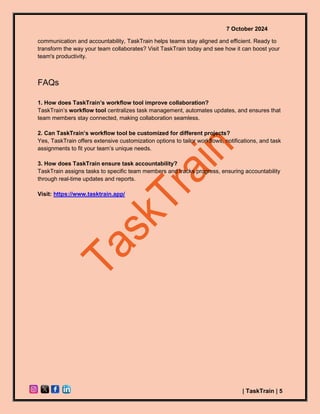 7 October 2024
| TaskTrain | 5
communication and accountability, TaskTrain helps teams stay aligned and efficient. Ready to
transform the way your team collaborates? Visit TaskTrain today and see how it can boost your
team's productivity.
FAQs
1. How does TaskTrain’s workflow tool improve collaboration?
TaskTrain’s workflow tool centralizes task management, automates updates, and ensures that
team members stay connected, making collaboration seamless.
2. Can TaskTrain’s workflow tool be customized for different projects?
Yes, TaskTrain offers extensive customization options to tailor workflows, notifications, and task
assignments to fit your team’s unique needs.
3. How does TaskTrain ensure task accountability?
TaskTrain assigns tasks to specific team members and tracks progress, ensuring accountability
through real-time updates and reports.
Visit: https://www.tasktrain.app/
 