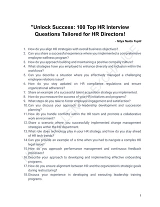H
R
E
X
C
E
L
L
E
N
C
E
E
X
C
H
A
N
G
E
"Unlock Success: 100 Top HR Interview
Questions Tailored for HR Directors!
- Nitya Naidu Tupili
1. How do you align HR strategies with overall business objectives?
2. Can you share a successful experience where you implemented a comprehensive
employee wellness program?
3. How do you approach building and maintaining a positive company culture?
4. What strategies have you employed to enhance diversity and inclusion within the
workforce?
5. Can you describe a situation where you effectively managed a challenging
employee relations issue?
6. How do you stay updated on HR compliance regulations and ensure
organizational adherence?
7. Share an example of a successful talent acquisition strategy you implemented.
8. How do you measure the success of your HR initiatives and programs?
9. What steps do you take to foster employee engagement and satisfaction?
10.Can you discuss your approach to leadership development and succession
planning?
11.How do you handle conflicts within the HR team and promote a collaborative
work environment?
12.Share a scenario where you successfully implemented change management
strategies within the HR department.
13.What role does technology play in your HR strategy, and how do you stay ahead
of HR tech trends?
14.Can you provide an example of a time when you had to navigate a complex HR
legal issue?
15.How do you approach performance management and continuous feedback
processes?
16.Describe your approach to developing and implementing effective onboarding
programs.
17.How do you ensure alignment between HR and the organization's strategic goals
during restructuring?
18.Discuss your experience in developing and executing leadership training
programs.
1
 