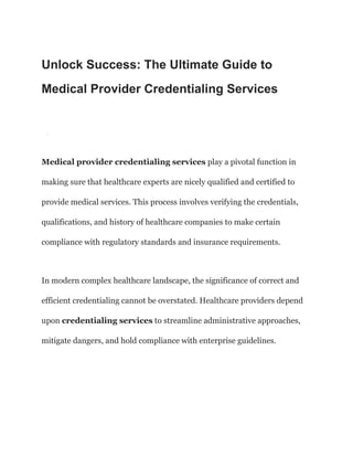 Unlock Success: The Ultimate Guide to
Medical Provider Credentialing Services
·
Medical provider credentialing services play a pivotal function in
making sure that healthcare experts are nicely qualified and certified to
provide medical services. This process involves verifying the credentials,
qualifications, and history of healthcare companies to make certain
compliance with regulatory standards and insurance requirements.
In modern complex healthcare landscape, the significance of correct and
efficient credentialing cannot be overstated. Healthcare providers depend
upon credentialing services to streamline administrative approaches,
mitigate dangers, and hold compliance with enterprise guidelines.
 
