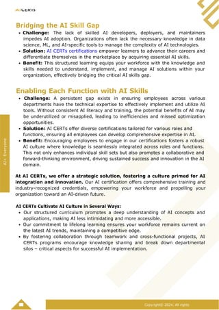 Copyright© 2024. All rights
Bridging the AI Skill Gap
Challenge: The lack of skilled AI developers, deployers, and maintainers
impedes AI adoption. Organizations often lack the necessary knowledge in data
science, ML, and AI-specific tools to manage the complexity of AI technologies.
Solution: AI CERTs certifications empower learners to advance their careers and
differentiate themselves in the marketplace by acquiring essential AI skills.
Benefit: This structured learning equips your workforce with the knowledge and
skills needed to understand, implement, and manage AI solutions within your
organization, effectively bridging the critical AI skills gap.
Enabling Each Function with AI Skills
Challenge: A persistent gap exists in ensuring employees across various
departments have the technical expertise to effectively implement and utilize AI
tools. Without consistent AI literacy and training, the potential benefits of AI may
be underutilized or misapplied, leading to inefficiencies and missed optimization
opportunities.
Solution: AI CERTs offer diverse certifications tailored for various roles and
functions, ensuring all employees can develop comprehensive expertise in AI.
Benefit: Encouraging employees to engage in our certifications fosters a robust
AI culture where knowledge is seamlessly integrated across roles and functions.
This not only enhances individual skill sets but also promotes a collaborative and
forward-thinking environment, driving sustained success and innovation in the AI
domain.
At AI CERTs, we offer a strategic solution, fostering a culture primed for AI
integration and innovation. Our AI certification offers comprehensive training and
industry-recognized credentials, empowering your workforce and propelling your
organization toward an AI-driven future.
AI CERTs Cultivate AI Culture in Several Ways:
Our structured curriculum promotes a deep understanding of AI concepts and
applications, making AI less intimidating and more accessible.
Our commitment to lifelong learning ensures your workforce remains current on
the latest AI trends, maintaining a competitive edge.
By fostering collaboration through teamwork and cross-functional projects, AI
CERTs programs encourage knowledge sharing and break down departmental
silos – critical aspects for successful AI implementation.
AI+
Everyone
 