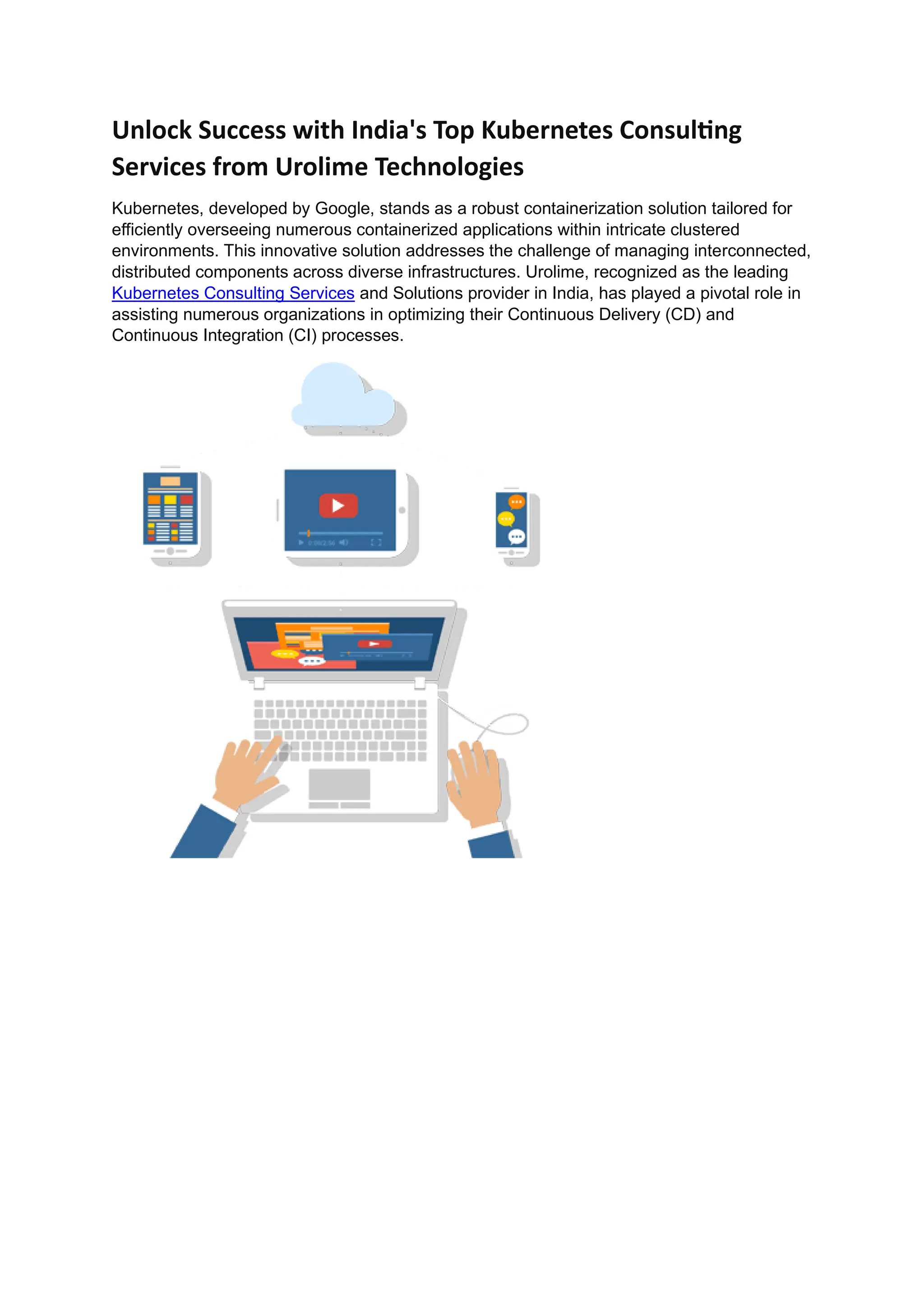 Unlock Success with India's Top Kubernetes Consulting
Services from Urolime Technologies
Kubernetes, developed by Google, stands as a robust containerization solution tailored for
efficiently overseeing numerous containerized applications within intricate clustered
environments. This innovative solution addresses the challenge of managing interconnected,
distributed components across diverse infrastructures. Urolime, recognized as the leading
Kubernetes Consulting Services and Solutions provider in India, has played a pivotal role in
assisting numerous organizations in optimizing their Continuous Delivery (CD) and
Continuous Integration (CI) processes.