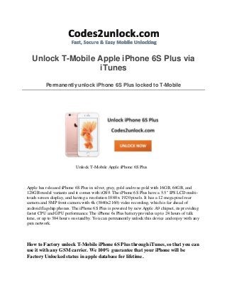 Unlock T-Mobile Apple iPhone 6S Plus via
iTunes
Permanently unlock iPhone 6S Plus locked to T-Mobile
Unlock T-Mobile Apple iPhone 6S Plus
Apple has released iPhone 6S Plus in silver, gray, gold and rose gold with 16GB, 64GB, and
128GB model variants and it comes with iOS9. The iPhone 6S Plus have a 5.5" IPS LCD multi-
touch screen display, and having a resolution 1080 x 1920 pixels. It has a 12 mega pixel rear
camera and 5MP front camera with 4k (3840x2160) video recording, which is far ahead of
android flagship phones. The iPhone 6S Plus is powered by new Apple A9 chipset, its providing
faster CPU and GPU performance. The iPhone 6s Plus battery provides up to 24 hours of talk
time, or up to 384 hours on standby. You can permanently unlock this device and enjoy with any
gsm network.
How to Factory unlock T-Mobile iPhone 6S Plus through iTunes, so that you can
use it with any GSM carrier. We 100% guarantee that your iPhone will be
Factory Unlocked status in apple database for lifetime.
 