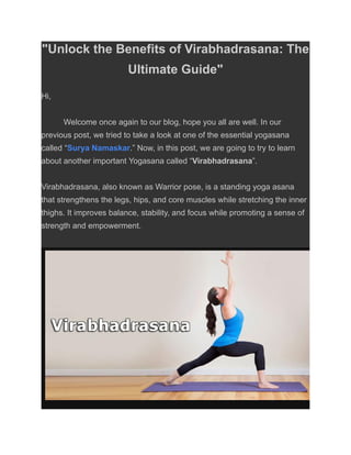 "Unlock the Benefits of Virabhadrasana: The
Ultimate Guide"
Hi,
Welcome once again to our blog, hope you all are well. In our
previous post, we tried to take a look at one of the essential yogasana
called “Surya Namaskar.” Now, in this post, we are going to try to learn
about another important Yogasana called “Virabhadrasana”.
Virabhadrasana, also known as Warrior pose, is a standing yoga asana
that strengthens the legs, hips, and core muscles while stretching the inner
thighs. It improves balance, stability, and focus while promoting a sense of
strength and empowerment.
 