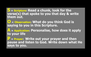 S = Scripture: Read a chunk, look for the
verse(s) that spoke to you that day & write
them out.
O = Observation: What do you think God is
saying to you in this Scripture.
A = Application: Personalise, how does it apply
to your life
P = Prayer: Write out your prayer and then
pause and listen to God. Write down what He
says to you.
 