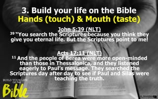 3. Build your life on the Bible
Hands (touch) & Mouth (taste)
John 5:39 (NLT)
39 “You search the Scriptures because you think they
give you eternal life. But the Scriptures point to me!
Acts 17:11 (NLT)
11 And the people of Berea were more open-minded
than those in Thessalonica, and they listened
eagerly to Paul’s message. They searched the
Scriptures day after day to see if Paul and Silas were
teaching the truth.
 