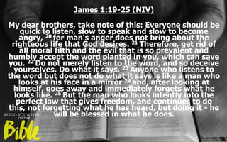 James 1:19-25 (NIV)
My dear brothers, take note of this: Everyone should be
quick to listen, slow to speak and slow to become
angry, 20 for man's anger does not bring about the
righteous life that God desires. 21 Therefore, get rid of
all moral filth and the evil that is so prevalent and
humbly accept the word planted in you, which can save
you. 22 Do not merely listen to the word, and so deceive
yourselves. Do what it says. 23 Anyone who listens to
the word but does not do what it says is like a man who
looks at his face in a mirror 24 and, after looking at
himself, goes away and immediately forgets what he
looks like. 25 But the man who looks intently into the
perfect law that gives freedom, and continues to do
this, not forgetting what he has heard, but doing it - he
will be blessed in what he does.
 