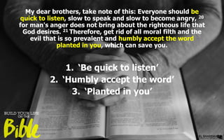 My dear brothers, take note of this: Everyone should be
quick to listen, slow to speak and slow to become angry, 20
for man's anger does not bring about the righteous life that
God desires. 21 Therefore, get rid of all moral filth and the
evil that is so prevalent and humbly accept the word
planted in you, which can save you.
1. ‘Be quick to listen’
2. ‘Humbly accept the word’
3. ‘Planted in you’
 