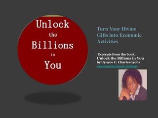 Turn Your Divine
Gifts into Economic
Activities
Excerpts from the book,
Unlock the Billions in You
by Uyoyou C. Charles-Iyoha
www.olivesinternational.com/books
 