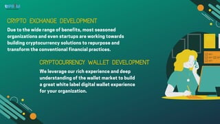 CRYPTO EXCHANGE DEVELOPMENT
CRYPTO EXCHANGE DEVELOPMENT
Due to the wide range of benefits, most seasoned
organizations and even startups are working towards
building cryptocurrency solutions to repurpose and
transform the conventional financial practices.
CRYPTOCURRENCY WALLET DEVELOPMENT
CRYPTOCURRENCY WALLET DEVELOPMENT
We leverage our rich experience and deep
understanding of the wallet market to build
a great white label digital wallet experience
for your organization.
 