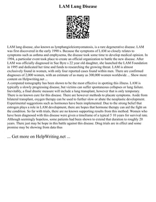 LAM Lung Disease
LAM lung disease, also known as lymphangioleiomyomatosis, is a rare degenerative disease. LAM
was first discovered in the early 1990 s. Because the symptoms of LAM so closely relates to
symptoms such as asthma and emphysema, the disease took some time to develop medical opinion. In
1994, a particular event took place to create an official organization to battle the new disease. After
LAM was officially diagnosed in Sue Byre s 22 year old daughter, she launched the LAM Foundation
in 1995 and dedicated her time and funds to researching the growing threat. LAM is almost
exclusively found in women, with only four reported cases found within men. There are confirmed
diagnoses of 2,000 women, with an estimate of as many as 300,000 women worldwide ... Show more
content on Helpwriting.net ...
A computed tomography has been shown to be the most effective in spotting this illness. LAM is
typically a slowly progressing disease, but victims can suffer spontaneous collapses or lung failure.
Inevitably, a final drastic measure will include a lung transplant, however that is only temporary.
There is no known cure for this disease. There are however methods to placate symptoms. Aside from
bilateral transplant, oxygen therapy can be used to further slow or abate the neoplastic development.
Experimental suggestions such as hormones have been implemented. Due to the strong belief that
estrogen plays a role in LAM development, there are hopes that hormone therapy can aid the fight on
the condition. So far with trials, there are no known supporting results from this method. Women who
have been diagnosed with this disease were given a timeframe of a typical 5 10 years for survival rate.
Although seemingly hopeless, some patients had been shown to extend that duration to roughly 20
years. There just may be hope in this battle against this disease. Drug trials are in effect and some
promise may be showing from data thus
... Get more on HelpWriting.net ...
 