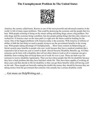 The Unemployment Problem In The United States
America, the country called home. Known as one of the most powerful and advanced countries in the
world. Is full of many major problems. That could be destroying the economy and the people that live
here. With people resorting to being on the streets selling and doing drugs causes a big problem. Not
only drugs and the economy being a problem, but also people getting things that they don t deserve or
worked for. If America stays on the same path it is right now the future could be heading for the
worse. One of the biggest problems with America today is the economy. With America in trillions of
dollars of debt the last thing we need is people trying to use the government benefits in the wrong
way. With people taking advantage of Unemployment, ... Show more content on Helpwriting.net ...
Social security pays benefits to people who can t work because they have a medical condition that s
expected to last at least one year or result in death. (Social Security Disability Benefits, pg. 4) Either
someone can be born with a disability that will not allow them to work at all or someone can get a
disability from working that will keep them out of work for over a year. Those are both ways for
someone to receive disability legitimately. Then you have those people that file for disability because
they have a back problem that they have had their whole life. They have been capable of working all
these years and then decide to file for disability so they can get those benefits while still having a job
on the side. Those people are basically making the double the money they should be because they are
taking money from the government that someone who actually has a serious disability could
... Get more on HelpWriting.net ...
 