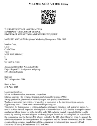 MKT3017 SEP2 PJ1 2014 Essay
THE UNIVERSITY OF NORTHAMPTON
NORTHAMPTON BUSINESS SCHOOL
DIVISION OF MARKETING AND ENTREPRENEURSHIP
MODULE: MKT3017 Principles of Marketing Management 2014 2015
Module Code
Level
Credit Value
Tutor
MKT 3017 STD 1415
6
20
Gil Ogilvie Johns
Assignment Brief PJ1 Assignment title:
Project Report PJ1 Assignment weighting:
60% of module grade
Date set:
WC 29 September 2014
Hand in date:
24th April 2015
Macro: pest analysis
Micro: market overview, customers, competitors
Internal analysis: HR, systems, financial, marketing effectiveness (AQG)
Strong: gerber UK, products low naturally sugar, new product development
Weakness: consumer perception of price, slow to innovation in the past competitive analysis,
Opportunity: new ... Show more content on Helpwriting.net ...
The market for farm produce is volatile, reflecting changes in climate as well as market trends. As
such it is often difficult to predict harvest yields. Overproduction in 2000 resulted in the price of raw
cranberries falling from over $60 a barrel to under $20. Atlantic Quench responded to the volatile
market by reducing its advertising and marketing budget. In addition to cutting back on expenditure,
the co operative paid the farmers $12 a barrel instead of the $18 a barrell market price. As a result the
relationship between the management of the co operative and the farmers deteriorated, and the farmers
exercised their power as shareholders of the co operative by voting out four successive Chief
Executive Officers (CEOs) between 2000 and 2003.
 