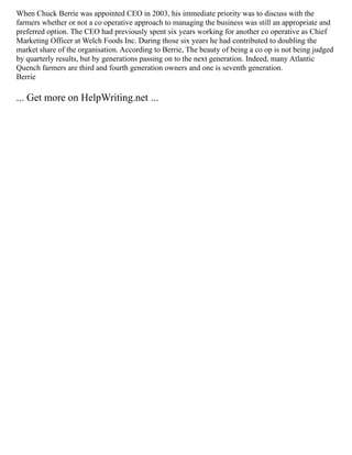 When Chuck Berrie was appointed CEO in 2003, his immediate priority was to discuss with the
farmers whether or not a co operative approach to managing the business was still an appropriate and
preferred option. The CEO had previously spent six years working for another co operative as Chief
Marketing Officer at Welch Foods Inc. During those six years he had contributed to doubling the
market share of the organisation. According to Berrie, The beauty of being a co op is not being judged
by quarterly results, but by generations passing on to the next generation. Indeed, many Atlantic
Quench farmers are third and fourth generation owners and one is seventh generation.
Berrie
... Get more on HelpWriting.net ...
 