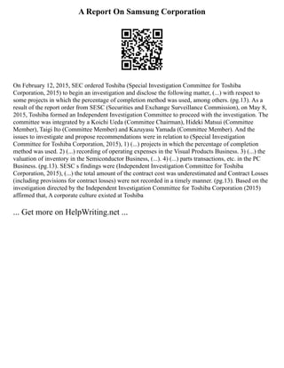 A Report On Samsung Corporation
On February 12, 2015, SEC ordered Toshiba (Special Investigation Committee for Toshiba
Corporation, 2015) to begin an investigation and disclose the following matter, (...) with respect to
some projects in which the percentage of completion method was used, among others. (pg.13). As a
result of the report order from SESC (Securities and Exchange Surveillance Commission), on May 8,
2015, Toshiba formed an Independent Investigation Committee to proceed with the investigation. The
committee was integrated by a Koichi Ueda (Committee Chairman), Hideki Matsui (Committee
Member), Taigi Ito (Committee Member) and Kazuyasu Yamada (Committee Member). And the
issues to investigate and propose recommendations were in relation to (Special Investigation
Committee for Toshiba Corporation, 2015), 1) (...) projects in which the percentage of completion
method was used. 2) (...) recording of operating expenses in the Visual Products Business. 3) (...) the
valuation of inventory in the Semiconductor Business, (...). 4) (...) parts transactions, etc. in the PC
Business. (pg.13). SESC s findings were (Independent Investigation Committee for Toshiba
Corporation, 2015), (...) the total amount of the contract cost was underestimated and Contract Losses
(including provisions for contract losses) were not recorded in a timely manner. (pg.13). Based on the
investigation directed by the Independent Investigation Committee for Toshiba Corporation (2015)
affirmed that, A corporate culture existed at Toshiba
... Get more on HelpWriting.net ...
 