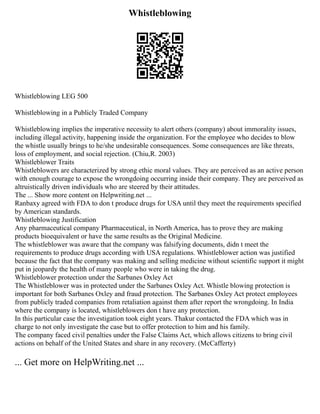 Whistleblowing
Whistleblowing LEG 500
Whistleblowing in a Publicly Traded Company
Whistleblowing implies the imperative necessity to alert others (company) about immorality issues,
including illegal activity, happening inside the organization. For the employee who decides to blow
the whistle usually brings to he/she undesirable consequences. Some consequences are like threats,
loss of employment, and social rejection. (Chiu,R. 2003)
Whistleblower Traits
Whistleblowers are characterized by strong ethic moral values. They are perceived as an active person
with enough courage to expose the wrongdoing occurring inside their company. They are perceived as
altruistically driven individuals who are steered by their attitudes.
The ... Show more content on Helpwriting.net ...
Ranbaxy agreed with FDA to don t produce drugs for USA until they meet the requirements specified
by American standards.
Whistleblowing Justification
Any pharmaceutical company Pharmaceutical, in North America, has to prove they are making
products bioequivalent or have the same results as the Original Medicine.
The whistleblower was aware that the company was falsifying documents, didn t meet the
requirements to produce drugs according with USA regulations. Whistleblower action was justified
because the fact that the company was making and selling medicine without scientific support it might
put in jeopardy the health of many people who were in taking the drug.
Whistleblower protection under the Sarbanes Oxley Act
The Whistleblower was in protected under the Sarbanes Oxley Act. Whistle blowing protection is
important for both Sarbanes Oxley and fraud protection. The Sarbanes Oxley Act protect employees
from publicly traded companies from retaliation against them after report the wrongdoing. In India
where the company is located, whistleblowers don t have any protection.
In this particular case the investigation took eight years. Thakur contacted the FDA which was in
charge to not only investigate the case but to offer protection to him and his family.
The company faced civil penalties under the False Claims Act, which allows citizens to bring civil
actions on behalf of the United States and share in any recovery. (McCafferty)
... Get more on HelpWriting.net ...
 