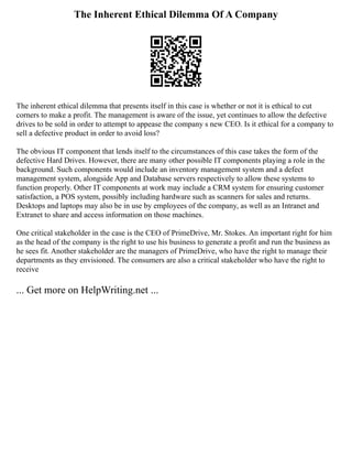 The Inherent Ethical Dilemma Of A Company
The inherent ethical dilemma that presents itself in this case is whether or not it is ethical to cut
corners to make a profit. The management is aware of the issue, yet continues to allow the defective
drives to be sold in order to attempt to appease the company s new CEO. Is it ethical for a company to
sell a defective product in order to avoid loss?
The obvious IT component that lends itself to the circumstances of this case takes the form of the
defective Hard Drives. However, there are many other possible IT components playing a role in the
background. Such components would include an inventory management system and a defect
management system, alongside App and Database servers respectively to allow these systems to
function properly. Other IT components at work may include a CRM system for ensuring customer
satisfaction, a POS system, possibly including hardware such as scanners for sales and returns.
Desktops and laptops may also be in use by employees of the company, as well as an Intranet and
Extranet to share and access information on those machines.
One critical stakeholder in the case is the CEO of PrimeDrive, Mr. Stokes. An important right for him
as the head of the company is the right to use his business to generate a profit and run the business as
he sees fit. Another stakeholder are the managers of PrimeDrive, who have the right to manage their
departments as they envisioned. The consumers are also a critical stakeholder who have the right to
receive
... Get more on HelpWriting.net ...
 