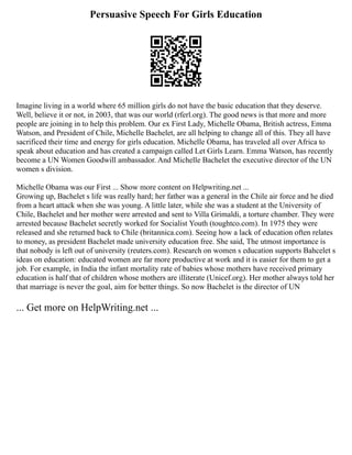 Persuasive Speech For Girls Education
Imagine living in a world where 65 million girls do not have the basic education that they deserve.
Well, believe it or not, in 2003, that was our world (rferl.org). The good news is that more and more
people are joining in to help this problem. Our ex First Lady, Michelle Obama, British actress, Emma
Watson, and President of Chile, Michelle Bachelet, are all helping to change all of this. They all have
sacrificed their time and energy for girls education. Michelle Obama, has traveled all over Africa to
speak about education and has created a campaign called Let Girls Learn. Emma Watson, has recently
become a UN Women Goodwill ambassador. And Michelle Bachelet the executive director of the UN
women s division.
Michelle Obama was our First ... Show more content on Helpwriting.net ...
Growing up, Bachelet s life was really hard; her father was a general in the Chile air force and he died
from a heart attack when she was young. A little later, while she was a student at the University of
Chile, Bachelet and her mother were arrested and sent to Villa Grimaldi, a torture chamber. They were
arrested because Bachelet secretly worked for Socialist Youth (toughtco.com). In 1975 they were
released and she returned back to Chile (britannica.com). Seeing how a lack of education often relates
to money, as president Bachelet made university education free. She said, The utmost importance is
that nobody is left out of university (reuters.com). Research on women s education supports Bahcelet s
ideas on education: educated women are far more productive at work and it is easier for them to get a
job. For example, in India the infant mortality rate of babies whose mothers have received primary
education is half that of children whose mothers are illiterate (Unicef.org). Her mother always told her
that marriage is never the goal, aim for better things. So now Bachelet is the director of UN
... Get more on HelpWriting.net ...
 