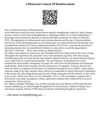 A Historical Context Of Reinforcement
Part A: Historical Context of Reinforcement
In the behavioral science the term, reinforcement signifies strengthening a behavior. Many learning
theories consist of some form of strengthening or weakening a behavior, in which withholding or
presenting reinforcement may decrease or increase the future occurrence of a behavior (Skinner,
1953). The application of reinforcement varies between theorists and the type of learning implied.
Ivan Pavlov (1928) demonstrated the use of reinforcement was connected between the pairings of an
unconditioned stimulus (UCS) and a conditioned stimulus (CS). Pavlov s experiments consisted of
presenting meat powder, an unconditioned stimulus to a dog and as a result the dog produced
salivation. A bell tone, ... Show more content on Helpwriting.net ...
His subjects were placed in a puzzle box and Thorndike timed how long it took for the cats to escape.
Throughout the experiment, the cats found a lever that opened the cage door. After their escape,
Thorndike placed the cats back into the cage and after repeated trials the cats learned that pressing the
lever would result in a satisfying consequence. The cats behaviors of opening the lever were
reinforced by the favorable consequence of escape. His work led to the development of instrumental
conditioning, which focuses learning from the consequences of responses. Ten years after his first
study, the notion of response reinforcement was introduced through the Law of Effect , which stated,
responses made to the same situation, those which are accompanied or closely followed by satisfaction
to the animal will, other things being equal, be more firmly connected with the situation, so that, when
it recurs, they will be more likely to recur (Thorndike, 1911, p. 250). Essentially, a response that is
followed by a favorable consequence is likely repeat and a response that is followed by an aversive
consequence will not reoccur.
B.F. Skinner modified Thorndike s law of effect principle into what Skinner (1938) called the term,
operant conditioning, in which through the application of reinforcement, a behavior changes for a
more desire response. Skinner (1948) observed operant conditioning through his experiment
... Get more on HelpWriting.net ...
 