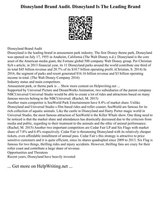 Disneyland Brand Audit. Disneyland Is The Leading Brand
Disneyland Brand Audit
Disneyland is the leading brand in amusement park industry. The first Disney theme park, Disneyland
was opened on July 17, 1955 in Anaheim, California (The Walt Disney n.d.). Disneyland is the core
asset of the American media giant, the Fortune global 500 company Walt Disney group. Per Christian
Sylt s article, in 2013 financial year, its 11 Disneyland parks around the world contribute one third of
its total $45 billion revenue and 20.7% of its $10.7 billion operating profit. (Christian, S. 2014) In
2016, the segment of parks and resort generated $16.16 billion revenue and $3 billion operating
income in total. (The Walt Disney Company 2016)
Industry status and main competitors.
Amusement park, or theme park is ... Show more content on Helpwriting.net ...
Supported by Universal Picture and DreamWorks Animation, two subsidiaries of the parent company
NBCUniversal Universal Studio would be able to create a lot of rides and attractions based on many
famous movies belong to the NBCUniversal. (Rachel, M. 2015)
Another main competitor is SeaWorld Park Entertainment have 8.4% of market share. Unlike
Disneyland and Universal Studio s film based rides and roller coaster, SeaWorld are famous for its
rich collection of aquatic animals. Like the castle in Disneyland and Harry Porter magic world in
Universal Studio, the most famous attraction of SeaWorld is the Killer Whale show. One thing need to
be noticed is that the market share and attendances has drastically decreased due to the criticism from
media and public, regarding to their treatment to the animals and the ethic of animal performance.
(Rachel, M. 2015) Another two important competitors are Cedar Fair LP and Six Flags with market
share of 7.8% and 6.4% respectively. Cedar Fair is threatening Disneyland with its relatively cheaper
tickets, even affordable installment of annual pass. Cedar Fair s this strategy is attractive to price
sensitive customers and it is quite efficient, since its shares quadrupled since 2009 to 2013. Six Flag is
famous for two things, thrilling rides and injury accidents. However, thrilling fans are crazy for their
roller coast and contribute a large share of revenue.
Opportunities and Threatens
Recent years, Disneyland have heavily invested
... Get more on HelpWriting.net ...
 