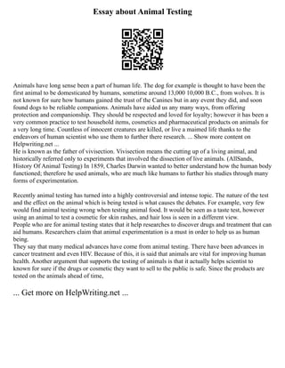 Essay about Animal Testing
Animals have long sense been a part of human life. The dog for example is thought to have been the
first animal to be domesticated by humans, sometime around 13,000 10,000 B.C., from wolves. It is
not known for sure how humans gained the trust of the Canines but in any event they did, and soon
found dogs to be reliable companions. Animals have aided us any many ways, from offering
protection and companionship. They should be respected and loved for loyalty; however it has been a
very common practice to test household items, cosmetics and pharmaceutical products on animals for
a very long time. Countless of innocent creatures are killed, or live a maimed life thanks to the
endeavors of human scientist who use them to further there research. ... Show more content on
Helpwriting.net ...
He is known as the father of vivisection. Vivisection means the cutting up of a living animal, and
historically referred only to experiments that involved the dissection of live animals. (AllSands,
History Of Animal Testing) In 1859, Charles Darwin wanted to better understand how the human body
functioned; therefore he used animals, who are much like humans to further his studies through many
forms of experimentation.
Recently animal testing has turned into a highly controversial and intense topic. The nature of the test
and the effect on the animal which is being tested is what causes the debates. For example, very few
would find animal testing wrong when testing animal food. It would be seen as a taste test, however
using an animal to test a cosmetic for skin rashes, and hair loss is seen in a different view.
People who are for animal testing states that it help researches to discover drugs and treatment that can
aid humans. Researchers claim that animal experimentation is a must in order to help us as human
being.
They say that many medical advances have come from animal testing. There have been advances in
cancer treatment and even HIV. Because of this, it is said that animals are vital for improving human
health. Another argument that supports the testing of animals is that it actually helps scientist to
known for sure if the drugs or cosmetic they want to sell to the public is safe. Since the products are
tested on the animals ahead of time,
... Get more on HelpWriting.net ...
 