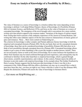 Essay on Analyis of Knowledge of a Possibility by JUllary...
The value of literature as a source of knowledge is a timeless debate that varies depending on how
knowledge is defined. I will adopt Hillary Putnam s theory of Knowledge of a Possibility (Putnam
488) in Literature Science, and Reflection (1976), and focus on the value of literature as a source of
conceptual knowledge. The emergence of the novel brought with it conventions for a more realistic
writing style that aimed to appeal to the common readers. Variations of the degree of realism ranged
from writing that tried to present a fully authentic experience of life, known as Formal Realism, and
writing that offers some authentic aspects of life but also conserves characteristics of classic genres of
epics and romances. These ... Show more content on Helpwriting.net ...
The criterion for knowledge is rather complex and Putnam addresses literary knowledge in both the
empirical and conceptual elements (Putnam 488). On the one hand, there are the conceptual elements
of knowledge, those that can be considered knowledge of possibility (Putnam 488) that allow us to
think of new possibilities through conceptual discovery (Putnam 488). Conceptual knowledge allows
readers to get a sense of what something is like or provide insight to another person s beliefs. There
are not necessarily claims to truth in this form of knowledge, but in some instances the hypotheses we
obtain from literature may be tested confirmed through personal experience, and consequently may be
confirmed or falsified. On the other hand there is empirical knowledge, which is gained through
observations, scientific experimentation, and evidence. In this context, Putnam rejects the ability of
literature to provide readers with empirical knowledge. In his example about The Golden Notebook by
Doris Lessing, Putnam suggests that the book provides knowledge of what it was like to be a
communist in the 1940s (Putnam 489) but offers a disclaimer you may say to yourself this is what it
must have been like; but...you have no right to say I know what this is what it was like (Putnam 489).
Despite this distinction, Putnam still asserts the value of knowledge in literature Dorris
... Get more on HelpWriting.net ...
 