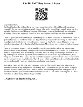 Life Till I M Thirty Research Paper
Life Till I m Thirty
By:Qusai Tambawalla 6th hour Have you ever wondered about how life will be until you re thirty
years old? Do you know what career you ll choose, what hobby you will take part of, where you live,
and what family you want? I have a long time till I m thirty years old, but I already started to plan.
What I do today could impact my future! So, here are my plans until I become thirty years old.
I want to go to University of Michigan for Dentistry in Ann Arbor to become an orthodontist. I want to
go there because it is near to my house and they offer many resources for becoming an orthodontist.
Once I graduate I will start my own orthodontist practice in Key West, Florida. The name of my
orthodontist practice will be Tambawalla Orthodontics . My ... Show more content on Helpwriting.net
...
I want to get married at twenty eight years old because I want to finish college and start my own
business before having a family. I will get married on the shores of Hawaii. I would like to get married
on 4th of July because there will be many fireworks. It will be a very nice day to get married on. For
my wedding I will invite all my friends,family,and relatives. I would like my wife to be nice, kind,
funny and respectful. Also I would like my wife to have decent education. Before I have kids I want to
travel overseas with my wife to Europe. We will have a whole tour of Europe. I want to have two kids,
one boy and one girl. I want my kids to be smart, healthy, and athletic.
This is how I want my life to be until I am thirty years old. The things I want to do is become an
orthodontist and start my own practice, live in Key West Florida in an average size home, be a pilot,
and have two kids with a great wife. I hope to achieve all these things until I am thirty years old. In
order to reach these goals I will have to work hard in school, so I can afford all these goals. If I don t
work hard in school many of these things won t be
... Get more on HelpWriting.net ...
 