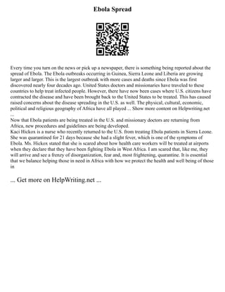 Ebola Spread
Every time you turn on the news or pick up a newspaper, there is something being reported about the
spread of Ebola. The Ebola outbreaks occurring in Guinea, Sierra Leone and Liberia are growing
larger and larger. This is the largest outbreak with more cases and deaths since Ebola was first
discovered nearly four decades ago. United States doctors and missionaries have traveled to these
countries to help treat infected people. However, there have now been cases where U.S. citizens have
contracted the disease and have been brought back to the United States to be treated. This has caused
raised concerns about the disease spreading in the U.S. as well. The physical, cultural, economic,
political and religious geography of Africa have all played ... Show more content on Helpwriting.net
...
Now that Ebola patients are being treated in the U.S. and missionary doctors are returning from
Africa, new procedures and guidelines are being developed.
Kaci Hickox is a nurse who recently returned to the U.S. from treating Ebola patients in Sierra Leone.
She was quarantined for 21 days because she had a slight fever, which is one of the symptoms of
Ebola. Ms. Hickox stated that she is scared about how health care workers will be treated at airports
when they declare that they have been fighting Ebola in West Africa. I am scared that, like me, they
will arrive and see a frenzy of disorganization, fear and, most frightening, quarantine. It is essential
that we balance helping those in need in Africa with how we protect the health and well being of those
in
... Get more on HelpWriting.net ...
 