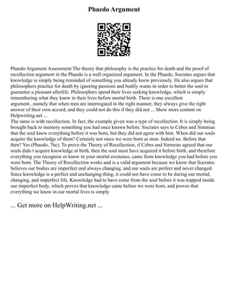 Phaedo Argument
Phaedo Argument Assessment The theory that philosophy is the practice for death and the proof of
recollection argument in the Phaedo is a well organized argument. In the Phaedo, Socrates argues that
knowledge is simply being reminded of something you already knew previously. He also argues that
philosophers practice for death by ignoring passions and bodily wants in order to better the soul to
guarantee a pleasant afterlife. Philosophers spend their lives seeking knowledge, which is simply
remembering what they knew in their lives before mortal birth. There is one excellent
argument...namely that when men are interrogated in the right manner, they always give the right
answer of their own accord, and they could not do this if they did not ... Show more content on
Helpwriting.net ...
The same is with recollection. In fact, the example given was a type of recollection. It is simply being
brought back to memory something you had once known before. Socrates says to Cebes and Simmias
that the soul knew everything before it was born, but they did not agree with him. When did our souls
acquire the knowledge of them? Certainly not since we were born as men. Indeed no. Before that
then? Yes (Phaedo, 76c). To prove the Theory of Recollection, if Cebes and Simmias agreed that our
souls didn t acquire knowledge at birth, then the soul must have acquired it before birth, and therefore
everything you recognize or know in your mortal existence, came from knowledge you had before you
were born. The Theory of Recollection works and is a valid argument because we know that Socrates
believes our bodies are imperfect and always changing, and our souls are perfect and never changed.
Since knowledge is a perfect and unchanging thing, it could not have come to be during our mortal,
changing, and imperfect life. Knowledge had to have come from the soul before it was trapped inside
our imperfect body, which proves that knowledge came before we were born, and proves that
everything we know in our mortal lives is simply
... Get more on HelpWriting.net ...
 
