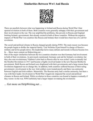Similarities Between Ww1 And Russia
There are parallels between what was happening in Ireland and Russia during World War I that
spurred revolution in both of them. Both countries were generally unhappy with their government and
their involvement in the war. The war amplified the problems, like poverty in Russia and England
limiting Ireland s government, that already existed in both of those countries. Without the negative
impacts of World War I on countries like Russia and Ireland, there would have been less of a call for
revolution.
The social and political climate in Russia changed greatly during WWI. The main reason was because
the people began to dislike the imperial family. Tzar Nicholas II put himself in charge of Russia s
military and let his people down. His leadership led to many defeats and morale in Russia became low.
In ... Show more content on Helpwriting.net ...
One of the major similarities between the two countries situation was that Germany had involvement
in both of their revolutions. As previously mentioned, Germany sent aid for Ireland s revolution, but
they also sent revolutionary Vladimir Lenin back to Russia after he was exiled. Lenin eventually led
the October Revolution in 1917 and became a highly involved leader in the new Russian Bolshevik
government. Both Russia and Ireland were displeased with their governments and a large reason these
revolutions happened was to change this. In addition, both countries suffered because of their ruling
government s involvement in the war. Irish soldiers were treated poorly and there was animosity
between English and Irish soldiers. Meanwhile. The Russian army had a similar animosity, but there s
was with their leader. Involvement in World War I negatively impacted the social and political
climates in Russia and Ireland. While revolution in those countries was bound to happen eventually if
they weren t in the war, WWI definitely had a larger impact on making the revolutions
... Get more on HelpWriting.net ...
 