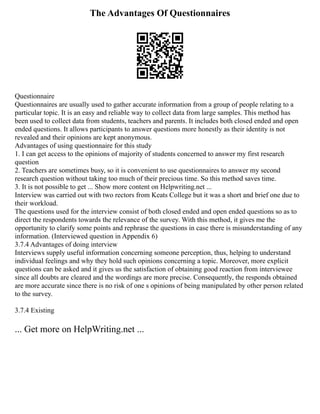 The Advantages Of Questionnaires
Questionnaire
Questionnaires are usually used to gather accurate information from a group of people relating to a
particular topic. It is an easy and reliable way to collect data from large samples. This method has
been used to collect data from students, teachers and parents. It includes both closed ended and open
ended questions. It allows participants to answer questions more honestly as their identity is not
revealed and their opinions are kept anonymous.
Advantages of using questionnaire for this study
1. I can get access to the opinions of majority of students concerned to answer my first research
question
2. Teachers are sometimes busy, so it is convenient to use questionnaires to answer my second
research question without taking too much of their precious time. So this method saves time.
3. It is not possible to get ... Show more content on Helpwriting.net ...
Interview was carried out with two rectors from Keats College but it was a short and brief one due to
their workload.
The questions used for the interview consist of both closed ended and open ended questions so as to
direct the respondents towards the relevance of the survey. With this method, it gives me the
opportunity to clarify some points and rephrase the questions in case there is misunderstanding of any
information. (Interviewed question in Appendix 6)
3.7.4 Advantages of doing interview
Interviews supply useful information concerning someone perception, thus, helping to understand
individual feelings and why they hold such opinions concerning a topic. Moreover, more explicit
questions can be asked and it gives us the satisfaction of obtaining good reaction from interviewee
since all doubts are cleared and the wordings are more precise. Consequently, the responds obtained
are more accurate since there is no risk of one s opinions of being manipulated by other person related
to the survey.
3.7.4 Existing
... Get more on HelpWriting.net ...
 