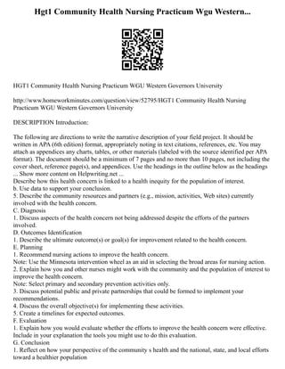 Hgt1 Community Health Nursing Practicum Wgu Western...
HGT1 Community Health Nursing Practicum WGU Western Governors University
http://www.homeworkminutes.com/question/view/52795/HGT1 Community Health Nursing
Practicum WGU Western Governors University
DESCRIPTION Introduction:
The following are directions to write the narrative description of your field project. It should be
written in APA (6th edition) format, appropriately noting in text citations, references, etc. You may
attach as appendices any charts, tables, or other materials (labeled with the source identified per APA
format). The document should be a minimum of 7 pages and no more than 10 pages, not including the
cover sheet, reference page(s), and appendices. Use the headings in the outline below as the headings
... Show more content on Helpwriting.net ...
Describe how this health concern is linked to a health inequity for the population of interest.
b. Use data to support your conclusion.
5. Describe the community resources and partners (e.g., mission, activities, Web sites) currently
involved with the health concern.
C. Diagnosis
1. Discuss aspects of the health concern not being addressed despite the efforts of the partners
involved.
D. Outcomes Identification
1. Describe the ultimate outcome(s) or goal(s) for improvement related to the health concern.
E. Planning
1. Recommend nursing actions to improve the health concern.
Note: Use the Minnesota intervention wheel as an aid in selecting the broad areas for nursing action.
2. Explain how you and other nurses might work with the community and the population of interest to
improve the health concern.
Note: Select primary and secondary prevention activities only.
3. Discuss potential public and private partnerships that could be formed to implement your
recommendations.
4. Discuss the overall objective(s) for implementing these activities.
5. Create a timelines for expected outcomes.
F. Evaluation
1. Explain how you would evaluate whether the efforts to improve the health concern were effective.
Include in your explanation the tools you might use to do this evaluation.
G. Conclusion
1. Reflect on how your perspective of the community s health and the national, state, and local efforts
toward a healthier population
 