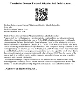 Correlation Between Parental Affection And Positive Adult...
The Correlation between Parental Affection and Positive Adult Relationships
Teena John
The University of Texas at Tyler
Research Methods, Fall 2016
The Correlation between Parental Affection and Future Adult Relationships
A recent study showed that a person s upbringing is the core foundation and influence on future
relationships. According to Currie (as cited in Tayler, 2015) it has been shown that a child s early
encounters shape the brain foundation for future behaviors. Parent to child relationship is the core
foundation in a child s development. (Butcher, R. L., Gersch, 2014) Attachment theorist John Bolby
showed that having emotional relationship with a child s main caregiver is the key foundation to that
child s personality and behavior. (as cited in Butcher, et al. 2014) A warm, positive early relationship
in a child s life leads to them developing strong emotional and social capability, which in turn directs
them into making positive future relationships with others. (Hanko, 2006) Thus, the purpose of the
present study is to establish whether positive, nurturing parental upbringing is related to positive,
successful adult romantic relationship.
Childhood Relationships A large body of research has demonstrated the importance of a strong,
nurturing parental foundation and the benefits it has on future adult companionship. (Hanko,2006 )
The type of attachment style shown by the parents influences the child s adult relationship. For
... Get more on HelpWriting.net ...
 