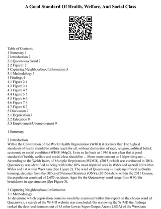 A Good Standard Of Health, Welfare, And Social Class
Table of Contents
1 Summary 1
2 Introduction 2
2.1 Queensway Ward 2
2.2 Figure1 2
3 Capturing Neighbourhood Information 3
3.1 Methodology 3
4 Findings 4
4.1 Figure 2 4
4.2 Figure 3 4
4.3 Figure 4 5
4.4 Figure 5 5
4.5 Figure 6 6
4.6 Figure 7 6
4.7 Figure 8 7
5 Discussion 7
5.1 Deprivation 7
5.2 Education 8
5.3 Employment/Unemployment 9
1 Summary
2 Introduction
Within the Constitution of the World Health Organization (WHO) it declares that The highest
standards of health should be within reach for all, without distinction of race, religion, political belief,
economic or social condition (WHO1946p2). Even as far back as 1946 it was clear that a good
standard of health, welfare and social class should be ... Show more content on Helpwriting.net ...
According to the Welsh Index of Multiple Deprivation (WIMD), (2015) which was conducted in 2014,
Queensway was identified as being within the 10% most deprived area in Wales and overall 3rd within
Wales and 1st within Wrexham (See Figure 2). The ward of Queensway is made up of local authority
housing, statistics from the Office of National Statistics (ONS), (2015b) show within the 2011 Census;
the population consisted of 2,685 residents. Ages for the Queensway ward range from 0 90, for
breakdown in age structure (See Figure 3).
3 Capturing Neighbourhood Information
3.1 Methodology
To determine which deprivation domains would be examined within this report on the chosen ward of
Queensway, a search of the WIMD website was concluded. On reviewing the WIMD the findings
ranked the deprived domains out of 85 other Lower Super Output Areas (LSOA) of the Wrexham
 