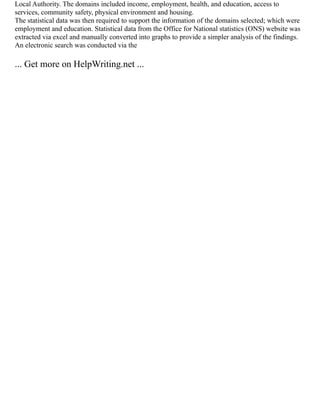 Local Authority. The domains included income, employment, health, and education, access to
services, community safety, physical environment and housing.
The statistical data was then required to support the information of the domains selected; which were
employment and education. Statistical data from the Office for National statistics (ONS) website was
extracted via excel and manually converted into graphs to provide a simpler analysis of the findings.
An electronic search was conducted via the
... Get more on HelpWriting.net ...
 