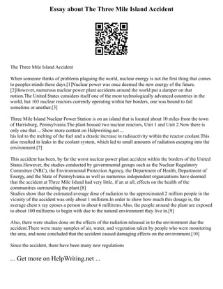 Essay about The Three Mile Island Accident
The Three Mile Island Accident
When someone thinks of problems plaguing the world, nuclear energy is not the first thing that comes
to peoples minds these days.[1]Nuclear power was once deemed the new energy of the future.
[2]However, numerous nuclear power plant accidents around the world put a damper on that
notion.The United States considers itself one of the most technologically advanced countries in the
world, but 103 nuclear reactors currently operating within her borders, one was bound to fail
sometime or another.[3]
Three Mile Island Nuclear Power Station is on an island that is located about 10 miles from the town
of Harrisburg, Pennsylvania.The plant housed two nuclear reactors, Unit 1 and Unit 2.Now there is
only one that ... Show more content on Helpwriting.net ...
his led to the melting of the fuel and a drastic increase in radioactivity within the reactor coolant.This
also resulted in leaks in the coolant system, which led to small amounts of radiation escaping into the
environment.[7]
This accident has been, by far the worst nuclear power plant accident within the borders of the United
States.However, the studies conducted by governmental groups such as the Nuclear Regulatory
Committee (NRC), the Environmental Protection Agency, the Department of Health, Department of
Energy, and the State of Pennsylvania as well as numerous independent organizations have deemed
that the accident at Three Mile Island had very little, if an at all, effects on the health of the
communities surrounding the plant.[8]
Studies show that the estimated average dose of radiation to the approximated 2 million people in the
vicinity of the accident was only about 1 millirem.In order to show how much this dosage is, the
average chest x ray eposes a person to about 6 millirems.Also, the people around the plant are exposed
to about 100 millirems to begin with due to the natural environment they live in.[9]
Also, there were studies done on the effects of the radiation released in to the environment due the
accident.There were many samples of air, water, and vegetation taken by people who were monitoring
the area, and none concluded that the accident caused damaging effects on the environment.[10]
Since the accident, there have been many new regulations
... Get more on HelpWriting.net ...
 