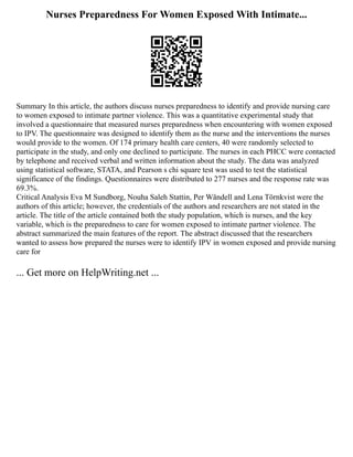 Nurses Preparedness For Women Exposed With Intimate...
Summary In this article, the authors discuss nurses preparedness to identify and provide nursing care
to women exposed to intimate partner violence. This was a quantitative experimental study that
involved a questionnaire that measured nurses preparedness when encountering with women exposed
to IPV. The questionnaire was designed to identify them as the nurse and the interventions the nurses
would provide to the women. Of 174 primary health care centers, 40 were randomly selected to
participate in the study, and only one declined to participate. The nurses in each PHCC were contacted
by telephone and received verbal and written information about the study. The data was analyzed
using statistical software, STATA, and Pearson s chi square test was used to test the statistical
significance of the findings. Questionnaires were distributed to 277 nurses and the response rate was
69.3%.
Critical Analysis Eva M Sundborg, Nouha Saleh Stattin, Per Wändell and Lena Törnkvist were the
authors of this article; however, the credentials of the authors and researchers are not stated in the
article. The title of the article contained both the study population, which is nurses, and the key
variable, which is the preparedness to care for women exposed to intimate partner violence. The
abstract summarized the main features of the report. The abstract discussed that the researchers
wanted to assess how prepared the nurses were to identify IPV in women exposed and provide nursing
care for
... Get more on HelpWriting.net ...
 