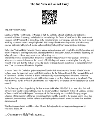 The 2nd Vatican Council Essay
The 2nd Vatican Council
Starting with the First Council of Nicaea in 325 the Catholic Church established a tradition of
ecumenical Council meetings to help decide on and shape the future of the Church. The most recent
Council, called Vatican II, is considered to be both the largest ever in scope and also the most ground
breaking in the amount of change it yielded. The changes in doctrine, dogma and procedure they
enacted had major effects both inside and outside the Catholic Church and continue to today.
Before the Vatican II the Catholic Church was an aging dinosaur, still crippled by the Reformation and
unable to relate to contemporary man. It emerged from it a modern Church, tolerant and accepting of
other religions, ... Show more content on Helpwriting.net ...
That alone doubled the amount of documents created by the previous twenty councils combined.
Many were concerned that when the council officially began it would be so weighed down by the
breadth of its task that the bishops would be unable to make changes significant to the contemporary
man. That concern would soon be dispelled.
In recent times, the Curia had grown very confident in their authority over the rest of the Church s
bishops since the decree of papal infallibility made at the 1st Vatican Council. They expected the rest
of the church s leaders to arrive in Rome and essentially rubber stamp their decisions. However,
despite the Curia s attempts to keep it hidden there was a great deal of discontent in the church. That
was illustrated by the thousands of submittals that were sent to the church for possible inclusion in the
council.
On the first day of meetings during the first session in October 11th 1962 it became clear that real
introspection would be inevitable and that the Curia would not be placidly followed. Cardinal Lieneat
of France and Cardinal Frings of Germany took the first step by successful challenging the pre
selection of the members of the ten committees that would be in control the council voice. Once that
happened, the assembled leaders and the world at large knew that this would be more than a rubber
stamp council.
That first session lasted until December 8th and did not end with any documents approved or
consensus found. Of
... Get more on HelpWriting.net ...
 