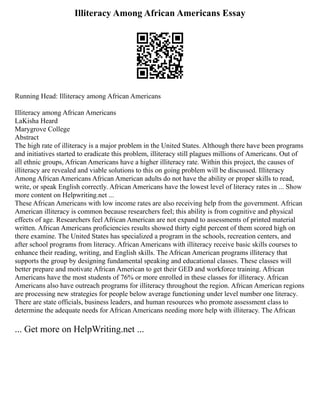Illiteracy Among African Americans Essay
Running Head: Illiteracy among African Americans
Illiteracy among African Americans
LaKisha Heard
Marygrove College
Abstract
The high rate of illiteracy is a major problem in the United States. Although there have been programs
and initiatives started to eradicate this problem, illiteracy still plagues millions of Americans. Out of
all ethnic groups, African Americans have a higher illiteracy rate. Within this project, the causes of
illiteracy are revealed and viable solutions to this on going problem will be discussed. Illiteracy
Among African Americans African American adults do not have the ability or proper skills to read,
write, or speak English correctly. African Americans have the lowest level of literacy rates in ... Show
more content on Helpwriting.net ...
These African Americans with low income rates are also receiving help from the government. African
American illiteracy is common because researchers feel; this ability is from cognitive and physical
effects of age. Researchers feel African American are not expand to assessments of printed material
written. African Americans proficiencies results showed thirty eight percent of them scored high on
there examine. The United States has specialized a program in the schools, recreation centers, and
after school programs from literacy. African Americans with illiteracy receive basic skills courses to
enhance their reading, writing, and English skills. The African American programs illiteracy that
supports the group by designing fundamental speaking and educational classes. These classes will
better prepare and motivate African American to get their GED and workforce training. African
Americans have the most students of 76% or more enrolled in these classes for illiteracy. African
Americans also have outreach programs for illiteracy throughout the region. African American regions
are processing new strategies for people below average functioning under level number one literacy.
There are state officials, business leaders, and human resources who promote assessment class to
determine the adequate needs for African Americans needing more help with illiteracy. The African
... Get more on HelpWriting.net ...
 